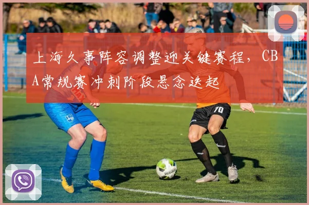 上海久事阵容调整迎关键赛程，CBA常规赛冲刺