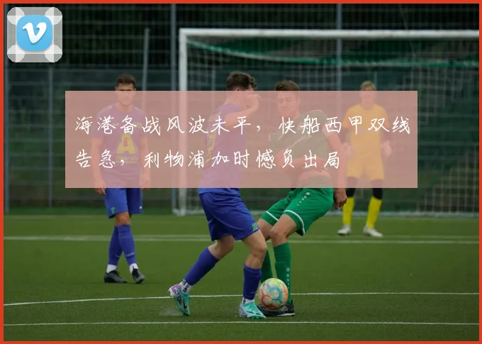 海港备战风波未平，快船西甲双线告急，利物浦加