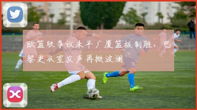 欧篮联争议未平广厦篮板制胜，巴黎更衣室发声